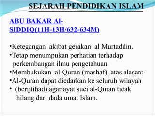 ABU BAKAR Al-SIDDIQ(11H-13H/632-634M) Ketegangan  akibat gerakan  al Murtaddin. Tetap menumpukan perhatian terhadap  perkembangan ilmu pengetahuan. Membukukan  al-Quran (mashaf)  atas alasan:-  Al-Quran dapat diedarkan ke seluruh wilayah (berijtihad) agar ayat suci al-Quran tidak  hilang dari dada umat Islam. SEJARAH PENDIDIKAN ISLAM   