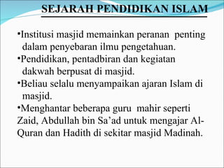 Institusi masjid memainkan peranan  penting  dalam penyebaran ilmu pengetahuan. Pendidikan, pentadbiran dan kegiatan  dakwah berpusat di masjid.  Beliau selalu menyampaikan ajaran Islam di  masjid.  Menghantar beberapa guru  mahir seperti Zaid, Abdullah bin Sa’ad untuk mengajar Al-Quran dan Hadith di sekitar masjid Madinah. SEJARAH PENDIDIKAN ISLAM   