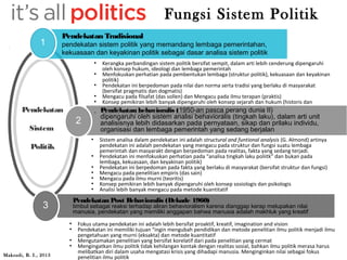 Pendekatan 
Sistem 
Politik 
Pendekatan Tradisional 
pendekatan sistem politik yang memandang lembaga pemerintahan, 
kekuasaan dan keyakinan politik sebagai dasar analisa sistem politik 
● Kerangka perbandingan sistem politik bersifat sempit, dalam arti lebih cenderung dipengaruhi 
oleh konsep hukum, ideologi dan lembaga pemerintah 
● Menfokuskan perhatian pada pembentukan lembaga (struktur politik), kekuasaan dan keyakinan 
politik) 
● Pendekatan ini berpedoman pada nilai dan norma serta tradisi yang berlaku di masyarakat 
(bersifat pragmatis dan dogmatis) 
● Mengacu pada filsafat (das sollen) dan Mengacu pada ilmu terapan (praktis) 
● Konsep pemikiran lebih banyak dipengaruhi oleh konsep sejarah dan hukum (historis dan 
yuridis) 
● Analisis lebih banyak mengacu pada Pendekatan behavioralis (195 m0e-taond ep kausaclitaa tpiferang dunia II) 
dipengaruhi oleh sistem analisi behavioralis (tingkah laku), dalam arti unit 
analisisnya lebih didasarkan pada pernyataan, sikap dan prilaku individu, 
organisasi dan lembaga pemerintah yang sedang berjalan 
● Sistem analisa dalam pendekatan ini adalah structural and funtional analysis (G. Almond) artinya 
pendekatan ini adalah pendekatan yang mengacu pada struktur dan fungsi suatu lembaga 
pemerintah dan masyarakt dengan berpedoman pada realitas, fakta yang sedang terjadi. 
● Pendekatan ini menfokuskan perhatian pada “analisa tingkah laku poliitk” dan bukan pada 
lembaga, kekuasaan, dan keyakinan politik) 
● Pendekatan ini berpedoman pada fakta yang berlaku di masyarakat (bersifat struktur dan fungsi) 
● Mengacu pada penelitian empiris (das sain) 
● Mengacu pada ilmu murni (teoritis) 
● Konsep pemikiran lebih banyak dipengaruhi oleh konsep sosiologis dan psikologis 
● Analisi lebih banyak mengacu pada metode kuantitatif 
Pendekatan Post Behavioralis (Dekade 1960) 
timbul sebagai reaksi terhadap aliran behavioralism karena dianggap kerap melupakan nilai 
manusia, pendekatan yang memiliki anggapan bahwa manusia adalah makhluk yang kreatif 
● Fokus utama pendekatan ini adalah lebih bersifat proaktif, kreatif, imagination and vision 
● Pendekatan ini memiliki tujuan “ingin mengubah pendidikan dan metode penelitian ilmu politik menjadi ilmu 
pengetahuan yang murni (eksakta) dan metode kuantitatif 
● Mengutamakan penelitian yang bersifat korelatif dari pada penelitian yang cermat 
● Mengingatkan ilmu politik tidak kehilangan kontak dengan realitas sosial, bahkan ilmu politik merasa harus 
melibatkan diri dalam usaha mengatasi krisis yang dihadapi manusia. Menginginkan nilai sebagai fokus 
penelitian ilmu politik 
1 
2 
3 
Fungsi Sistem Politik 
Maksudi, B. I., 2013 
 