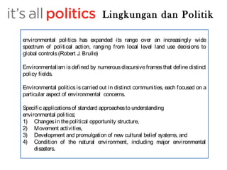 Lingkungan dan Politik 
environmental politics has expanded its range over an increasingly wide 
spectrum of political action, ranging from local level land use decisions to 
global controls (Robert J. Brulle) 
Environmentalism is defined by numerous discursive frames that define distinct 
policy fields. 
Environmental politics is carried out in distinct communities, each focused on a 
particular aspect of environmental concerns. 
Specific applications of standard approaches to understanding 
environmental politics; 
1) Changes in the political opportunity structure, 
2) Movement activities, 
3) Development and promulgation of new cultural belief systems, and 
4) Condition of the natural environment, including major environmental 
disasters. 
 