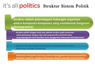 Struktur Sistem Politik 
Struktur adalah pelembagaan hubungan organisasi 
antara komponen-komponen yang membentuk bangunan. 
(Kantaprawira) 
Struktur politik sebagai salah satu spesies struktur pada umumnya 
selalu berkenaan dengan nilai-nilai yang bersifat otoritatif yaitu 
yang dipengaruhi oleh distribusi serta penggunaan kekuasaan (Kantaprawira) 
Power is The possesion of Control or command over others 
(American College Dictionary) 
Kekuasaan merupakan seseorang untuk mengunggulkan kemauaannyaterhadap 
kemauan orang lain, sekalipun berlawanan dengan kehendak mereka (Soltau) 
 
