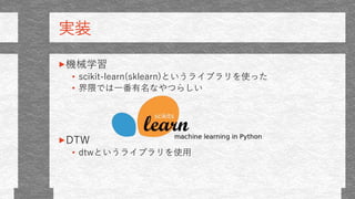 実装
機械学習
• scikit-learn(sklearn)というライブラリを使った
• 界隈では一番有名なやつらしい
DTW
• dtwというライブラリを使用
 
