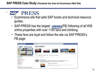 SAP PRESS Case Study  (Facebook Use Case for Ecommerce Web Site) SAP-PRESS.com Ecommerce site that sells SAP books and technical resource guides. SAP-PRESS has the largest  (FB) following of all WIS online properties with over 1100 fans and climbing. These fans are loyal and follow the site via SAP PRESS’s  FB page: 