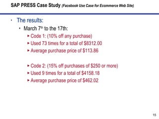 SAP PRESS Case Study  (Facebook Use Case for Ecommerce Web Site) The results: March 7 th  to the 17th: Code 1: (10% off any purchase) Used 73 times for a total of $8312.00 Average purchase price of $113.86 Code 2: (15% off purchases of $250 or more) Used 9 times for a total of $4158.18 Average purchase price of $462.02 