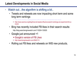 Latest Developments in Social Media Watch out…the algorithm is shifting a bit.. Tweets and retweets are now impacting short term and some long term rankings http://www.seomoz.org/blog/tweets-effect-rankings-unexpected-case-study   http://www.seomoz.org/blog/how-do-tweets-influence-search-rankings-an-experiment-for-a-cause Bing has recently included FB likes in their search results: http://blog.searchenginewatch.com/110224-133020 Google just announced +1 Google’s version of FB Likes http://searchenginewatch.com/3642113 Rolling out FB likes and retweets on WIS new products. 