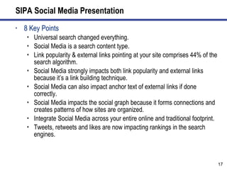 SIPA Social Media Presentation 8 Key Points Universal search changed everything. Social Media is a search content type. Link popularity & external links pointing at your site comprises 44% of the search algorithm. Social Media strongly impacts both link popularity and external links because it’s a link building technique. Social Media can also impact anchor text of external links if done correctly. Social Media impacts the social graph because it forms connections and creates patterns of how sites are organized.  Integrate Social Media across your entire online and traditional footprint. Tweets, retweets and likes are now impacting rankings in the search engines. 