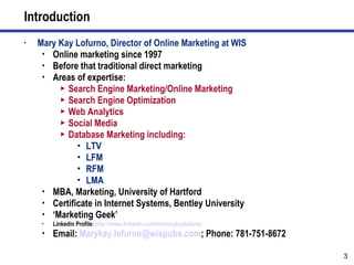 Introduction Mary Kay Lofurno, Director of Online Marketing at WIS Online marketing since 1997 Before that traditional direct marketing Areas of expertise: Search Engine Marketing/Online Marketing Search Engine Optimization Web Analytics Social Media Database Marketing including: LTV LFM RFM LMA MBA, Marketing, University of Hartford Certificate in Internet Systems, Bentley University ‘ Marketing Geek’ Linkedin Profile:  http:// www.linkedin.com/in/marykaylofurno   Email:  [email_address] ; Phone: 781-751-8672 