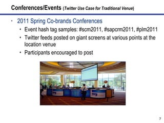 Conferences/Events  ( Twitter Use Case for Traditional Venue ) 2011 Spring Co-brands Conferences  Event hash tag samples: #scm2011, #sapcrm2011, #plm2011 Twitter feeds posted on giant screens at various points at the location venue Participants encouraged to post 