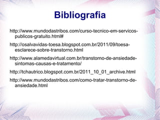 Bibliografia
http://www.mundodastribos.com/curso-tecnico-em-servicos-
   publicos-gratuito.html#
http://osalvavidas-toesa.blogspot.com.br/2011/09/toesa-
   esclarece-sobre-transtorno.html
http://www.alamedavirtual.com.br/transtorno-de-ansiedade-
   sintomas-causas-e-tratamento/
http://tchautrico.blogspot.com.br/2011_10_01_archive.html
http://www.mundodastribos.com/como-tratar-transtorno-de-
   ansiedade.html
 