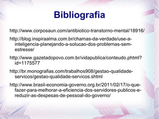 Bibliografia
http://www.corposaun.com/antibiotico-transtorno-mental/18916/
http://blog.inspiraalma.com.br/chamas-da-verdade/use-a-
   inteligencia-planejando-a-solucao-dos-problemas-sem-
   estresse/
http://www.gazetadopovo.com.br/vidapublica/conteudo.phtml?
   id=1175577
http://br.monografias.com/trabalhos908/gestao-qualidade-
   servicos/gestao-qualidade-servicos.shtml
http://www.brasil-economia-governo.org.br/2011/02/17/o-que-
   fazer-para-melhorar-a-eficiencia-dos-servidores-publicos-e-
   reduzir-as-despesas-de-pessoal-do-governo/
 