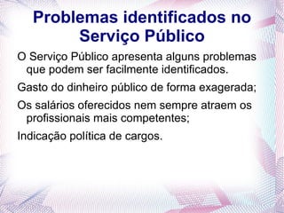 Problemas identificados no
        Serviço Público
O Serviço Público apresenta alguns problemas
 que podem ser facilmente identificados.
Gasto do dinheiro público de forma exagerada;
Os salários oferecidos nem sempre atraem os
 profissionais mais competentes;
Indicação política de cargos.
 