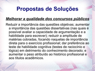 Propostas de Soluções
Melhorar a qualidade dos concursos públicos
Reduzir a importância das questões objetivas; aumentar
 a importância das questões dissertativas (nas quais é
 possível avaliar a capacidade de argumentação e a
 habilidade para escrever); reduzir a amplitude de
 matérias cobradas, focando naquelas de importância
 direta para o exercício profissional; dar preferência ao
 teste de habilidade cognitiva (testes de raciocínio e
 lógica) em detrimento do conhecimento decorado; e
 aumentar o peso atribuído ao histórico profissional e
 aos títulos acadêmicos.
 