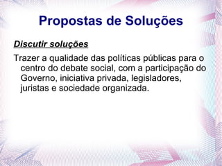Propostas de Soluções
Discutir soluções
Trazer a qualidade das políticas públicas para o
  centro do debate social, com a participação do
  Governo, iniciativa privada, legisladores,
  juristas e sociedade organizada.
 