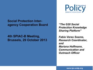 Social Protection Interagency Cooperation Board
4th SPIAC-B Meeting,
Brussels, 29 October 2013

“The G20 Social
Protection Knowledge
Sharing Platform”
Fabio Veras Soares,
Research Coordinator,
and
Mariana Hoffmann,
Communication and
Outreach Officer

www.ipc-undp.org

 