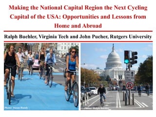 Ralph Buehler, Virginia Tech and John Pucher, Rutgers University
Making the National Capital Region the Next Cycling
Capital of the USA: Opportunities and Lessons from
Home and Abroad
Photo: Susan Handy Photo: Ralph BuehlerPhoto: SF Bicycle CoalitionPhoto: Ralph Buehler
 