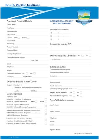 INTERNATIONAL STUDENT
APPLICATION FORM
Applicant Personal Details
Preferred Name:
Other Initials
Gender: Male
Date of Birth:
Nationality:
Country of Birth:
Country of application:
Passport Number:
Current Residential Address:
Female
Education details
( Please attach certified copies)
Highest qualification achieved:
Telephone:
Mobile:
Email:
Preferred Course
Currently in Australia: No Yes
Overseas Student Health Cover
Single Family
Number of family members accompanying:
Adults: Children:
Course selection
Preferred Course Start Date:
(1)
(2)
(3)
/ /
/ /
/ /
Institution:
Year completed:
IELTS Test Score:
Other English language Test: (IELTS equivalent)
Airport pickup required: Yes No
Accommodation required: Yes No
Agent's Details (If applicable)
Agent's stamp
Agent's Name:
Agent's address:
Telephone:
Mobile:
Email:
Visa Type: Visa Number:
First Name:
Family Name:
TOID21967, CRICOS 02857A
Reason for joining SPI
www.sp.vic.edu.au
Post Code:
Do you have any Disability: No Yes
If yes, please explain
BSB40207 - Certificate IV in Business
BSB50207 Diploma of Business 26 Weeks 52 Weeks
BSB51107 Diploma of Management
BSB60407 Advanced Diploma of Management
SIT30807 Certificate III in Hospitality (commercial Cookery)
SIT40407 Certificate IV in Hospitality(commercial Cookery)
SIT50307 Diploma of Hospitality
Certificate II in ESL (Access) 21932VIC
Certificate III in ESL (Access) 21933VIC
Certificate IV in ESL (Further Study) 21940VIC
 