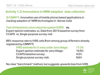Activity 1.2: Innovations in NRM adoption data collection
http://impact.cgiar.orgISPC 12 – FAO, Rome
2) CIMMYT: Innovative use of mobile phone based applications in
tracking adoption of NRM technologies in Karnal, India
Test of Interactive voice response system (IVRS) vs.
Expert opinion estimates vs. Data from 2013 baseline survey from
CCAFS vs. Single purpose survey visit
89% response rate to IVRS calls (from among group of farmers already
registered by CIMMYT)
IVRS estimate for % area under zero-tillage: 17.2%
Expert opinion estimate for zero-tillage: 15.9%
CCAFS baseline survey: 4.5%
Single purpose survey visit: 9.6%
No clear “benchmark” method, but suggests upwards bias from IVRS
 
