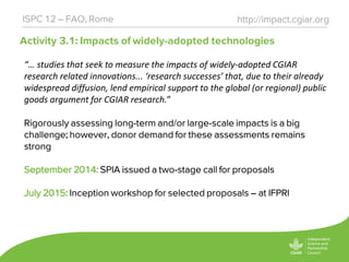 Activity 3.1: Impacts of widely-adopted technologies
http://impact.cgiar.orgISPC 12 – FAO, Rome
“… studies that seek to measure the impacts of widely-adopted CGIAR
research related innovations... ‘research successes’ that, due to their already
widespread diffusion, lend empirical support to the global (or regional) public
goods argument for CGIAR research.”
Rigorously assessing long-term and/or large-scale impacts is a big
challenge; however, donor demand for these assessments remains
strong
September 2014: SPIA issued a two-stage call for proposals
July 2015: Inception workshop for selected proposals – at IFPRI
 