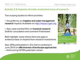 Activity 3.3: Impacts of under-evaluated areas of research
http://impact.cgiar.orgISPC 12 – FAO, Rome
Two scoping studies to inform priorities:
• Doug Merrey on irrigation and water management
research impacts: Available on: http://impact.cgiar.org
• Sam Jutze and Karl Rich on livestock research
Draft for consultation and comment if interested
Both highlight areas where there are gaps in
evidence base on impacts from research investments
Also, SPIA participated in JCU Cairns workshop in
June 2015 on effectiveness of landscape approaches
– forthcoming CIFOR systematic review
 