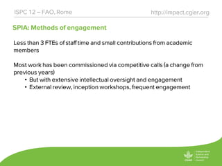 SPIA: Methods of engagement
http://impact.cgiar.orgISPC 12 – FAO, Rome
Less than 3 FTEs of staff time and small contributions from academic
members
Most work has been commissioned via competitive calls (a change from
previous years)
• But with extensive intellectual oversight and engagement
• External review, inception workshops, frequent engagement
 