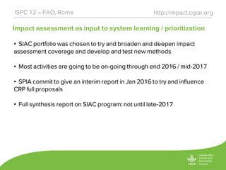 Impact assessment as input to system learning / prioritization
http://impact.cgiar.orgISPC 12 – FAO, Rome
• SIAC portfolio was chosen to try and broaden and deepen impact
assessment coverage and develop and test new methods
• Most activities are going to be on-going through end 2016 / mid-2017
• SPIA commit to give an interim report in Jan 2016 to try and influence
CRP full proposals
• Full synthesis report on SIAC program: not until late-2017
 