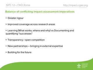 Balance of conflicting impact assessment imperatives
http://impact.cgiar.orgISPC 12 – FAO, Rome
• Greater rigour
• Improved coverage across research areas
• Learning (What works, where and why) vs Documenting and
quantifying “successes”
• Transparency / open competition
• New partnerships – bringing in external expertise
• Building for the future
 