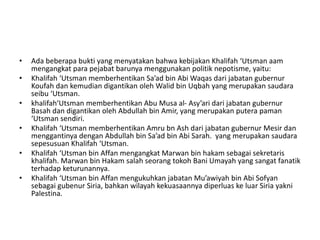 • Ada beberapa bukti yang menyatakan bahwa kebijakan Khalifah ‘Utsman aam
mengangkat para pejabat barunya menggunakan politik nepotisme, yaitu:
• Khalifah ‘Utsman memberhentikan Sa’ad bin Abi Waqas dari jabatan gubernur
Koufah dan kemudian digantikan oleh Walid bin Uqbah yang merupakan saudara
seibu ‘Utsman.
• khalifah‘Utsman memberhentikan Abu Musa al- Asy’ari dari jabatan gubernur
Basah dan digantikan oleh Abdullah bin Amir, yang merupakan putera paman
‘Utsman sendiri.
• Khalifah ‘Utsman memberhentikan Amru bn Ash dari jabatan gubernur Mesir dan
menggantinya dengan Abdullah bin Sa’ad bin Abi Sarah. yang merupakan saudara
sepesusuan Khalifah ‘Utsman.
• Khalifah ‘Utsman bin Affan mengangkat Marwan bin hakam sebagai sekretaris
khalifah. Marwan bin Hakam salah seorang tokoh Bani Umayah yang sangat fanatik
terhadap keturunannya.
• Khalifah ‘Utsman bin Affan mengukuhkan jabatan Mu’awiyah bin Abi Sofyan
sebagai gubenur Siria, bahkan wilayah kekuasaannya diperluas ke luar Siria yakni
Palestina.
 