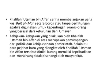 • Khalifah ‘Utsman bin Affan sering membelanjakan uang
kas Bait al- Mal secara boros atau tanpa perhitungan
apabila digunakan untuk kepentingan orang- orang
yang berasal dari keturunan Bani Umayah.
• Kebijakan- kebijakan yang dilakukan oleh Khalifah
‘Utsman bin Affan di atas merupakan penyimpangan
dari politik dan kebijaksanaan pemerintah. Selain itu
para pejabat baru yang diangkat oleh Khalifah ‘Utsman
bin Affan tersebut dinilai kurang memiliki kepribadiaan
dan moral yang tidak disenangi oleh masyarakat.
 