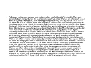 • Pada suatu hari sahabat- sahabat terkemuka memberi nasehat kepada ‘Utsman bin Affan agar
beristirahat dan mengundurkan diri karena dinilai sudah tua, tetapi ‘Utsman bin Affan salah paham
dan ia menjawab: “ Kenapa aku akan menanggalkan pakaian yang telah dipakaikan Tuhan kepada
ku”. Permasalahan ini semakin dipicu oleh propokator Abdullah ibnu Saba’ seorang yang mengaku
Islam berasal dari orang Yahudi. Ia dapat merangkul beberapa orang sahabat- sahabat besar seperti
Abu Zar al- ghifari, Ammar ibnu Yasir dan Abdullah ibnu Mas’ud. Akibatnya, kebencian raknyat tak
dapat dibendung dan muncullah pemberontak di Koufah, Basrah dan Mesir. Para pemberontak dari
Mesir melakukan demonstrasi di madinah. Mereka menuntut agar gubernur Mesir diganti.
Tuntutan para demonstran tersebut dikabulkan oleh Khalifah ‘Utsman bin Affan. Sewaktu mereka
kembali ke Mesir, dapat ditangkap sepujuk surat dari seorang yang sedang dalam perjalanan ke
Mesir, surat tersebut adalah surat perintah kepada gubernur Mesir supaya membunuh dan
mencencang Muhammad ibn Abu Bakr beserta pengikutnya. Surat perintah ini memakai stempel
‘Utsman bin Affan. Sewaktu surat tersebut diperlihatkan Muhammad ibn Abu Bakr kepada ‘Utsman
bin Affan, dia mengingkari menulis dan menyuruh menulis surat semacam itu. Dia sama sekali tidak
tahu menahu dengan surat tersebut. Akan tetapi sewaktu diminta kepadanya agar menyerahkan
orang yang memegang stempel, untuk diminta pertanggung jawabannya, beliau enggan dan
menolak. Akhirnya Muhammad ibn Abu Bakr keluar dan para pemberontak menyerbu rumah
‘Utsman bin Affan, tetapi pintu- pintu dijaga oleh Hasan dan Husen beserta kawan- kawannya.
Walaupun pintu dapat dihalangi, namun para pemberontak dapat memanjat dinding rumah
‘Utsman bin Affan dan dapat masuk dua orang laki- laki. Kedua orang ini membunuh ‘Utsman bin
Affan dan jari istrinya yang berusaha menghalangi serangan para penyusup terpotong . Kejadian itu
terjadi pada hari Jum’at 17 Dzu al Hijjah 35 H/ 16 Juni 656 M, pada usia sekitar 82 tahun.
 
