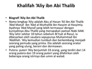 Khalifah ‘Aliy ibn Abi Thalib
• Biografi ‘Aliy ibn Abi Thalib
• Nama lengkap ‘Aliy adalah Abu al Hasan ‘Ali ibn Abi Thalib
‘Abd Manaf ibn ‘Abd al Muthallib ibn Hasyim al Hasyimiy.
Ayahnya ‘Abd Manaf yang lebih termasyur dengan
kuniyahnya Abu Thalib yang merupakan paman Nabi SAW.
‘Aliy lahir sekitar 10 tahun sebelum Bi’tsat al Rasul, ia
dibesarkan oleh saudara sepupunya Muhammad ibn
‘Abdillah. ‘Aliy kemudian tumbuh dan berkembang menjadi
seorang pemuda yang prima. Dia adalah seorang orator
yang paling ulung, berani dan dermawan.
• Putera- puteri ‘Aliy berjumlah 33 orang, yang terdiri dari 14
orang putera dan 19 orang puteri yang dilahirkan oleh
beberapa orang istrinya dan umm al walad.
 