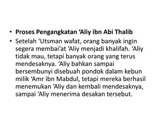 • Proses Pengangkatan ‘Aliy ibn Abi Thalib
• Setelah ‘Utsman wafat, orang banyak ingin
segera membai’at ‘Aliy menjadi khalifah. ‘Aliy
tidak mau, tetapi banyak orang yang terus
mendesaknya. ‘Aliy bahkan sampai
bersembunyi disebuah pondok dalam kebun
milik ‘Amr ibn Mabdul, tetapi mereka berhasil
menemukan ‘Aliy dan kembali mendesaknya,
sampai ‘Aliy menerima desakan tersebut.
 