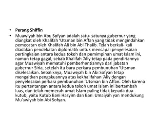 • Perang Shiffin
• Muawiyah bin Abu Sofyan adalah satu- satunya gubernur yang
diangkat oleh Khalifah ‘Utsman bin Affan yang tidak mengindahkan
pemecatan oleh Khalifah Ali bin Abi Thalib. Telah berkali- kali
diadakan pendekatan diplomatik untuk mencapai penyelesaian
pertingkaian antara kedua tokoh dan pemimpinan umat Islam ini,
namun tetap gagal, sebab Khalifah ‘Aliy tetap pada pendiriannya
agar Muawiyah mematuhi pemberhentiannya dari jabatan
gubernur Siria, setelah itu baru perkara pembunuhan ‘Utsman
diselesaikan. Sebaliknya, Muawiyah bin Abi Sofyan tetap
mengaitkan pengakuannya atas kekhalifahan ‘Aliy dengan
penyelesaian perkara pembunuhan ‘Utsman bin Affan. Oleh karena
itu pertentangan antara kedua tokoh umat Islam ini bertambah
luas, dan telah memecah umat Islam paling tidak kepada dua-
kutub, yaitu Kutub Bani Hasyim dan Bani Umaiyah yan mendukung
Mu’awiyah bin Abi Sofyan.
 