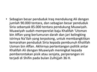 • Sebagian besar penduduk Iraq mendukung Ali dengan
jumlah 90.000 tentara, dan sebagian besar penduduk
Siria sebanyak 85.000 tentara pendukung Muawiyah.
Muawiyah sudah memperelat baju Khalifah ‘Utsman
bin Affan yang berlumuran darah dan jari kelingking
istrinya Na’ilah yang terpotong, untuk membangkitkan
kemarahan penduduk Siria kepada pembunuh Khalifah
Usman bin Affan. Akhirnya pertentangan politik antar
Khalifah Ali dengan Muawiyah meningkat kepada
pemberontakan pisik atau senjata, perperangan ini
terjadi di Shifin pada bulan Zulhijjah 36 H.
 