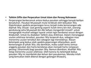 • Tahkim Siffin dan Perpecahan Umat Islam dan Perang Nahrawan
• Perperangan berkecamuk antara kedua pasukan sehingga banyak korban
berjatuhan. Pasukan Muawiyah mulai terdesak oleh kekuatan ‘Aliy.
Diperkirakan apabila perperangan terus terjadi maka kemenangan ada
dipihak ‘Aliy. Disaat- saat genting seperti itulah Amru bin Ash, seorang
pendukung setia Muawiyah bin Abi Sofyan mengambil inisiatif untuk
mengangkat mushaf sebagai isyarat untuk ingin berdamai sesuai dengan
Kitabullah. Untuk itu diadakan Tahkim atau Arbitrase. Dalam menanggapi
usulan arbitrase tersebut, pasukan ‘Aliy terpecah dua, sebagian mau
menerima usulan tersebut dan sebagian lagi menolaknya. Alasan
kelompok yang kedua ialah apabila peperangan dilanjutkan, pasti
kemenangan di pihak ‘Aliy. Jika demikian, maka sudah tentu semua
anggota pasukan dan harta bendanya akan menjadi harta rampasan
perang ( Ghanimah) bagi pasukan ‘Aliy. Namun demikian, khalifah ‘Aliy
tetap menerima usulan arbitrase. Oleh karena itu kelompok kedua
pasukan ‘Aliy ini membelok dan keluar dari pasukannya. Mereka inilah
yang kemudian lebih dikenal dengan golongan Khawarij.
 
