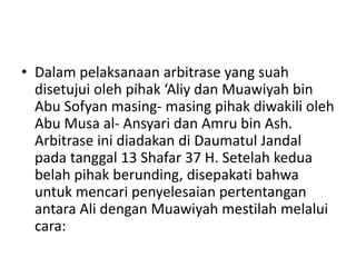 • Dalam pelaksanaan arbitrase yang suah
disetujui oleh pihak ‘Aliy dan Muawiyah bin
Abu Sofyan masing- masing pihak diwakili oleh
Abu Musa al- Ansyari dan Amru bin Ash.
Arbitrase ini diadakan di Daumatul Jandal
pada tanggal 13 Shafar 37 H. Setelah kedua
belah pihak berunding, disepakati bahwa
untuk mencari penyelesaian pertentangan
antara Ali dengan Muawiyah mestilah melalui
cara:
 