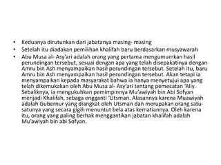 • Keduanya dirutunkan dari jabatanya masing- masing
• Setelah itu diadakan pemilihan khalifah baru berdasarkan musyawarah
• Abu Musa al- Asy’ari adalah orang yang pertama mengumumkan hasil
perundingan tersebut, sesuai dengan apa yang telah disepakatinya dengan
Amru bin Ash menyampaikan hasil perundingan tersebut. Setelah itu, baru
Amru bin Ash menyampaikan hasil perundingan tersebut. Akan tetapi ia
menyampaikan kepada masyarakat bahwa ia hanya menyetujui apa yang
telah dikemukakan oleh Abu Musa al- Asy’ari tentang pemecatan ‘Aliy.
Sebaliknya, ia mengukuhkan pemimpinnya Mu’awiyah bin Abi Sofyan
menjadi Khalifah, sebaga engganti ‘Utsman. Alasannya karena Muawiyah
adalah Gubernur yang diangkat oleh Utsman dan merupakan orang satu-
satunya yang secara gigih menuntut bela atas kematiannya. Oleh karena
itu, orang yang paling berhak menggantikan jabatan khalifah adalah
Mu’awiyah bin abi Sofyan.
 