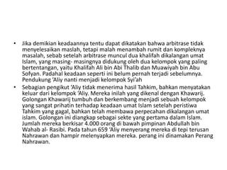 • Jika demikian keadaannya tentu dapat dikatakan bahwa arbitrase tidak
menyelesaikan maslah, tetapi malah menambah rumit dan kompleknya
masalah, sebab setelah arbitrase muncul dua khalifah dikalangan umat
Islam, yang masing- masingnya didukung oleh dua kelompok yang paling
bertentangan, yaitu Khalifah Ali bin Abi Thalib dan Muawiyah bin Abu
Sofyan. Padahal keadaan seperti ini belum pernah terjadi sebelumnya.
Pendukung ‘Aliy nanti menjadi kelompok Syi’ah
• Sebagian pengikut ‘Aliy tidak menerima hasil Tahkim, bahkan menyatakan
keluar dari kelompok ‘Aliy. Mereka inilah yang dikenal dengan Khawarij.
Golongan Khawarij tumbuh dan berkembang menjadi sebuah kelompok
yang sangat prihatin terhadap keadaan umat Islam setelah peristiwa
Tahkim yang gagal, bahkan telah membawa perpecahan dikalangan umat
islam. Golongan ini diangkap sebagai sekte yang pertama dalam Islam.
Jumlah mereka berkisar 4.000 orang di bawah pimpinan Abdullah bin
Wahab al- Rasibi. Pada tahun 659 ‘Aliy menyerang mereka di tepi terusan
Nahrawan dan hampir melenyapkan mereka. perang ini dinamakan Perang
Nahrawan.
 