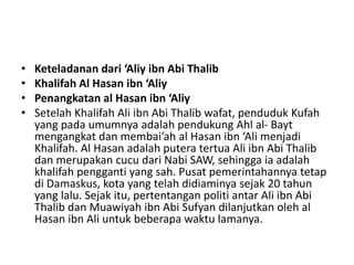 • Keteladanan dari ‘Aliy ibn Abi Thalib
• Khalifah Al Hasan ibn ‘Aliy
• Penangkatan al Hasan ibn ‘Aliy
• Setelah Khalifah Ali ibn Abi Thalib wafat, penduduk Kufah
yang pada umumnya adalah pendukung Ahl al- Bayt
mengangkat dan membai’ah al Hasan ibn ‘Ali menjadi
Khalifah. Al Hasan adalah putera tertua Ali ibn Abi Thalib
dan merupakan cucu dari Nabi SAW, sehingga ia adalah
khalifah pengganti yang sah. Pusat pemerintahannya tetap
di Damaskus, kota yang telah didiaminya sejak 20 tahun
yang lalu. Sejak itu, pertentangan politi antar Ali ibn Abi
Thalib dan Muawiyah ibn Abi Sufyan dilanjutkan oleh al
Hasan ibn Ali untuk beberapa waktu lamanya.
 