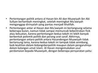 • Pertentangan politik antara al Hasan bin Ali dan Muawiyah ibn Abi
Sufyan bertambah meningkat, setelah meningkat Mu’awiyah
menganggap dirinyalah yang pantas menjadi khalifah.
• Pertentangan antar al Hasan dan Mu’awiyah ini berlangsung selama
beberapa bulan, namun tidak sampai memuncak kebentrokan fisik
atau kekuatan, karena pertentangan kedua tokoh ini lebih banyak
berbentuk polemik politik dan perang urat saraf. Akhirnya,
pertentangan antara politik antara Hasandengan Muawiyah tidak
berlansung lama, karena kedua tokoh ini tampak tidak seimbang,
baik keahlian dalam bidangnberpolitik maupun dalam pengaruhnya
dalam kalangan umat Islam. Al Hasan mengemukakan usul
perdamaian kepada Muawiyah, dengan beberapa persyaratan yaitu:
 
