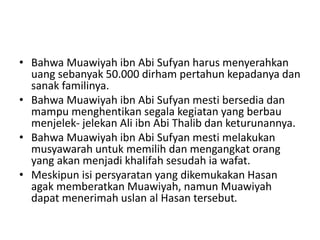• Bahwa Muawiyah ibn Abi Sufyan harus menyerahkan
uang sebanyak 50.000 dirham pertahun kepadanya dan
sanak familinya.
• Bahwa Muawiyah ibn Abi Sufyan mesti bersedia dan
mampu menghentikan segala kegiatan yang berbau
menjelek- jelekan Ali ibn Abi Thalib dan keturunannya.
• Bahwa Muawiyah ibn Abi Sufyan mesti melakukan
musyawarah untuk memilih dan mengangkat orang
yang akan menjadi khalifah sesudah ia wafat.
• Meskipun isi persyaratan yang dikemukakan Hasan
agak memberatkan Muawiyah, namun Muawiyah
dapat menerimah uslan al Hasan tersebut.
 