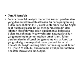 • ‘Am Al Jama’ah
• Secara resmi Muawiyah menerima usulan perdamaian
yang dikemukakan oleh al Hasan itu pada penghujung
bulan Rabi al Akhir 41 H/ awal September 661 M. Sejak
saat itulah al Hasan ibn Ali mengundurkan diri dari
jabatan kha;ifah yang telah dipegangnya beberapa
bulan itu, sehingga Muawiyah satu- satunya khalifah
yang memimpin pemerintahan umat Islam. Tahun
perdamaian ini dikenal dengan nama Am al Jama’ah
yang sekaligus mengakhiri masa pemerintahan al
Khulafa al- Rasyidun yang telah berlansung sejak tahun
11 H/ 632 M dahulu, dan menjadi awal pemerintahan
Khalifah Mu’awiyah ibn Sufyan.
 