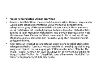 • Proses Pengangkatan Utsman ibn ‘Affan
• Sewaktu Kahlifah ‘Umar menderita luka parah akibat tikaman senjata abu
Lukluk, para sahabat memintanya untuk menunjuk penggantinya,
sebagaimana yang dilakukan Abu Bakr dahulu, namun ‘Umar menolak
untuk melakukan hal tersebut, karena itu telah dilakukan oleh Abu Bakr,
dan jika ia tidak menunjuk maka hal ini juga pernah diperbuat oleh Nabi
Muhammad SAW. Karena itu ‘Umar membentuk Ahl al Hall wa al ‘aqd ,
Majelis Syura atau semacam Tim Formatur yang akan memilih khalifah
pengganti dirinya.
• Tim Formatur tersebut beranggotakan enam orang sahabat utama dari
kalangan Ashhab al ‘Usyrat al Mubassyarah bi al Jannah ( sepuluh orang
yang telah dijamin masuk surga), yakni ‘Utsman ibn ‘Affan, ‘Aliy ibn Abi
Thalib, ‘ Abd al Rahman ibn ‘Awf, al Zubayr ibn al ‘Awwam, Sa ‘ad ibn Abi
Waqqash, dan Thalhah ibn ‘Ubaydillah, serta dibantu oleh ‘Abdullah ibn
‘Umar sebagai penengah bila diperlukan.
 