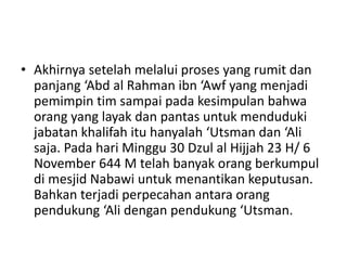 • Akhirnya setelah melalui proses yang rumit dan
panjang ‘Abd al Rahman ibn ‘Awf yang menjadi
pemimpin tim sampai pada kesimpulan bahwa
orang yang layak dan pantas untuk menduduki
jabatan khalifah itu hanyalah ‘Utsman dan ‘Ali
saja. Pada hari Minggu 30 Dzul al Hijjah 23 H/ 6
November 644 M telah banyak orang berkumpul
di mesjid Nabawi untuk menantikan keputusan.
Bahkan terjadi perpecahan antara orang
pendukung ‘Ali dengan pendukung ‘Utsman.
 
