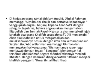 • Di hadapan orang ramai didalam mesjid, ‘Abd al Rahman
memanggil ‘Aliy ibn Abi Thalib dan bertanya kepadanya: “
Sanggupkah engkau berjanji kepada Allah SWT dengan
seteguh- teguhnya, bahwa engkau akan mengamalkan
Kitabullah dan Sunnah Rasul- Nya serta akanmengikuti jejak
langkah dua orang Khalifah sesudahnya?”. ‘Ali menjawab: “
Akan aku usahakan untuk mengamalkan dan
melaksanakannya sesuai dengan ilmu dan kemampuanku”.
Setelah itu, ‘Abd al Rahman memanggil Utsman dan
menanyakan hal yang sama. ‘Utsman tanpa ragu- ragu
menjawab dengan tegas: “ Sanggup”. Mendengar hal
tersebut ‘Abd Rahman segera membai’atkannya menjadi
Khalifah. Dengan demikian diangkatkatlah ‘Utsman menjadi
khalifah pengganti ‘Umar ibn al Khaththab.
 