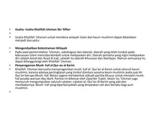• Usaha- Usaha Khalifah Utsman ibn ‘Affan
•
• Usaha Khalifah ‘Utsman untuk membina wilayah Islam dan kaum muslimin dapat dibedakan
menjadi dua yaitu:
• Mengembalikan Ketentraman Wilayah
• Pada awal pemerintahan ‘Utsman, sebahagian dari daerah- daerah yang telah tunduk pada
kekuasaan Islam mencoba kembali untuk melepaskan diri. Daerah pertama yang ingin melepaskan
diri adalah Amid dan Ikrad di Irak, setelah itu daerah Khurasan dan Azerbijan. Namun semuanya itu
dapat ditanggulangi oleh Khalifah ‘Utsman.
• Penyeragaman Mush- haf al Qur-an al Karim
• Khalifah ‘Utsman berusaha menyeragamkan mush- haf al- Qur’an al Karim untuk seluruh kaum
muslimin, karena adanya pertingkaian yang timbul diantara sesama kaum muslimin pada saat Al-
Qur’an berupa Mush- haf. Beliau segera membentuk sebuah panitia khusus untuk menyalin mush-
haf pusaka warisan Abu Bark. Panitia ini diketuai oleh Zayd ibn Tsabit. Selain itu ‘Utsman juga
menyuruh mengumpulkan seluruh catatan- catatan al- Qur’an Al Karim yang ada dan
membakarnya. Mush- haf yang diperbanyaklah yang dinyatakan sah dan berlaku bagi aum
muslimin.
•
 