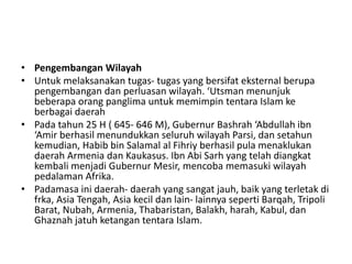 • Pengembangan Wilayah
• Untuk melaksanakan tugas- tugas yang bersifat eksternal berupa
pengembangan dan perluasan wilayah. ‘Utsman menunjuk
beberapa orang panglima untuk memimpin tentara Islam ke
berbagai daerah
• Pada tahun 25 H ( 645- 646 M), Gubernur Bashrah ‘Abdullah ibn
‘Amir berhasil menundukkan seluruh wilayah Parsi, dan setahun
kemudian, Habib bin Salamal al Fihriy berhasil pula menaklukan
daerah Armenia dan Kaukasus. Ibn Abi Sarh yang telah diangkat
kembali menjadi Gubernur Mesir, mencoba memasuki wilayah
pedalaman Afrika.
• Padamasa ini daerah- daerah yang sangat jauh, baik yang terletak di
frka, Asia Tengah, Asia kecil dan lain- lainnya seperti Barqah, Tripoli
Barat, Nubah, Armenia, Thabaristan, Balakh, harah, Kabul, dan
Ghaznah jatuh ketangan tentara Islam.
 