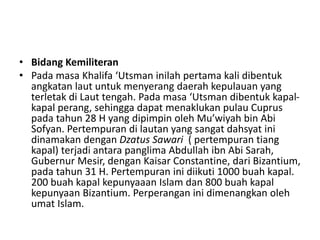 • Bidang Kemiliteran
• Pada masa Khalifa ‘Utsman inilah pertama kali dibentuk
angkatan laut untuk menyerang daerah kepulauan yang
terletak di Laut tengah. Pada masa ‘Utsman dibentuk kapal-
kapal perang, sehingga dapat menaklukan pulau Cuprus
pada tahun 28 H yang dipimpin oleh Mu’wiyah bin Abi
Sofyan. Pertempuran di lautan yang sangat dahsyat ini
dinamakan dengan Dzatus Sawari ( pertempuran tiang
kapal) terjadi antara panglima Abdullah ibn Abi Sarah,
Gubernur Mesir, dengan Kaisar Constantine, dari Bizantium,
pada tahun 31 H. Pertempuran ini diikuti 1000 buah kapal.
200 buah kapal kepunyaaan Islam dan 800 buah kapal
kepunyaan Bizantium. Perperangan ini dimenangkan oleh
umat Islam.
 