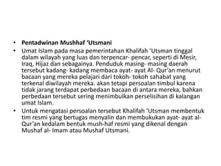 • Pentadwinan Mushhaf ‘Utsmani
• Umat Islam pada masa pemerintahan Khalifah ‘Utsman tinggal
dalam wilayah yang luas dan terpencar- pencar, seperti di Mesir,
Iraq, Hijaz dan sebagainya. Penduduk masing- masing daerah
tersebut kadang- kadang membaca ayat- ayat Al- Qur’an menurut
bacaan yang mereka pelajari dari tokoh- tokoh sahabat yang
terkenal diwilayah mereka. akan tetapi persoalan timbul karena
tidak jarang terdapat perbedaan bacaan di antara mereka, bahkan
perbedaan tersebut sering menimbulkan perselisihan di kalangan
umat Islam.
• Untuk mengatasi persoalan tersebut Khalifah ‘Utsman membentuk
tim resmi yang bertugas menyalin dan membukukan ayat- ayat al-
Qur’an kedalam bentuk mush-haf resmi yang dikenal dengan
Mushaf al- Imam atau Mushaf Utsmani.
 