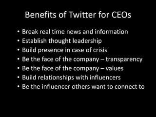 Benefits of Twitter for CEOs
• Break real time news and information
• Establish thought leadership
• Build presence in case of crisis
• Be the face of the company – transparency
• Be the face of the company – values
• Build relationships with influencers
• Be the influencer others want to connect to
 