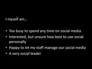 I myself am…
• Too busy to spend any time on social media
• Interested, but unsure how best to use social
personally
• Happy to let my staff manage our social media
• A very social leader
 